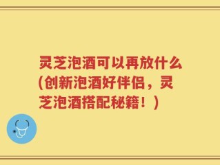 灵芝泡酒可以再放什么(创新泡酒好伴侣，灵芝泡酒搭配秘籍！)