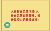 人参和白灵芝泡酒(人参白灵芝自酿美味，提升免疫力的最佳选择)