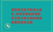 袋装灵芝孢子粉怎么保存_如何正确保存袋装灵芝孢子粉以保持其新鲜度和营养价值