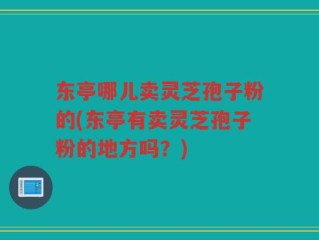 东亭哪儿卖灵芝孢子粉的(东亭有卖灵芝孢子粉的地方吗？)