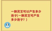 一颗灵芝可以产生多少孢子(一颗灵芝可产生多少孢子？)