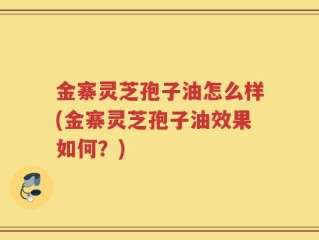 金寨灵芝孢子油怎么样(金寨灵芝孢子油效果如何？)