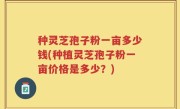 种灵芝孢子粉一亩多少钱(种植灵芝孢子粉一亩价格是多少？)
