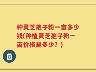 种灵芝孢子粉一亩多少钱(种植灵芝孢子粉一亩价格是多少？)