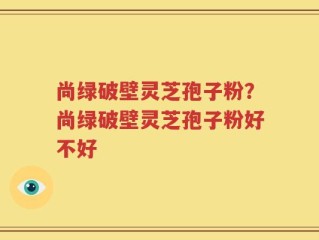 尚绿破壁灵芝孢子粉？尚绿破壁灵芝孢子粉好不好