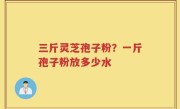 三斤灵芝孢子粉？一斤孢子粉放多少水