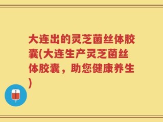 大连出的灵芝菌丝体胶囊(大连生产灵芝菌丝体胶囊，助您健康养生)