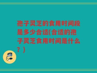 孢子灵芝的食用时间段是多少合适(合适的孢子灵芝食用时间是什么？)