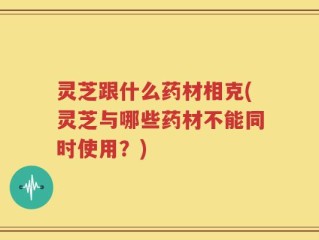 灵芝跟什么药材相克(灵芝与哪些药材不能同时使用？)