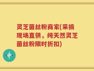 灵芝菌丝粉商家(采摘现场直供，纯天然灵芝菌丝粉限时折扣)
