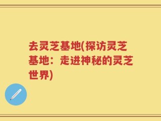 去灵芝基地(探访灵芝基地：走进神秘的灵芝世界)