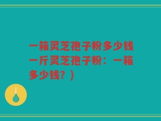 一箱灵芝孢子粉多少钱一斤灵芝孢子粉：一箱多少钱？)