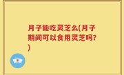 月子能吃灵芝么(月子期间可以食用灵芝吗？)