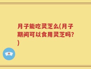 月子能吃灵芝么(月子期间可以食用灵芝吗？)