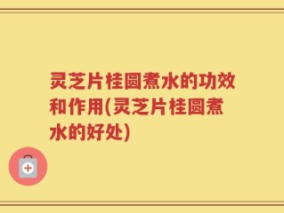 灵芝片桂圆煮水的功效和作用(灵芝片桂圆煮水的好处)