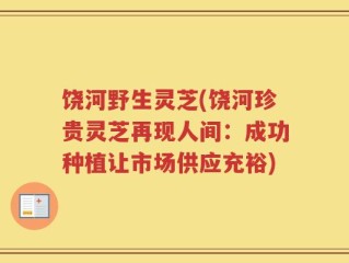 饶河野生灵芝(饶河珍贵灵芝再现人间：成功种植让市场供应充裕)