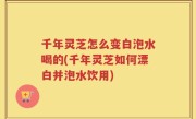 千年灵芝怎么变白泡水喝的(千年灵芝如何漂白并泡水饮用)