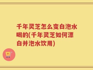 千年灵芝怎么变白泡水喝的(千年灵芝如何漂白并泡水饮用)