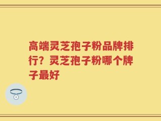高端灵芝孢子粉品牌排行？灵芝孢子粉哪个牌子最好