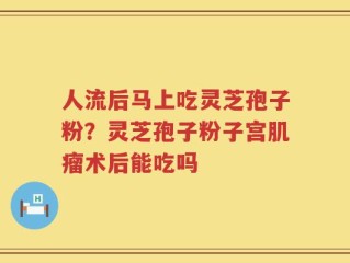 人流后马上吃灵芝孢子粉？灵芝孢子粉子宫肌瘤术后能吃吗