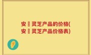 安恵灵芝产品的价格(安恵灵芝产品价格表)