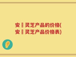 安恵灵芝产品的价格(安恵灵芝产品价格表)