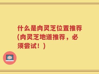 什么是肉灵芝位置推荐(肉灵芝地道推荐，必须尝试！)
