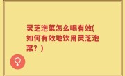 灵芝泡菜怎么喝有效(如何有效地饮用灵芝泡菜？)