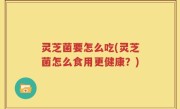 灵芝菌要怎么吃(灵芝菌怎么食用更健康？)