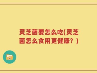 灵芝菌要怎么吃(灵芝菌怎么食用更健康？)