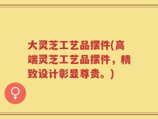 大灵芝工艺品摆件(高端灵芝工艺品摆件，精致设计彰显尊贵。)