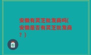 安徽有灵芝批发商吗(安徽是否有灵芝批发商？)