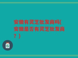 安徽有灵芝批发商吗(安徽是否有灵芝批发商？)