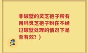 非破壁的灵芝孢子粉有用吗灵芝孢子粉在不经过破壁处理的情况下是否有效？)