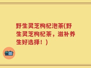 野生灵芝枸杞泡茶(野生灵芝枸杞茶，滋补养生好选择！)