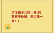 灵芝孢子几钱一克(灵芝孢子价格：多少钱一克？)