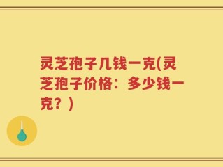 灵芝孢子几钱一克(灵芝孢子价格：多少钱一克？)