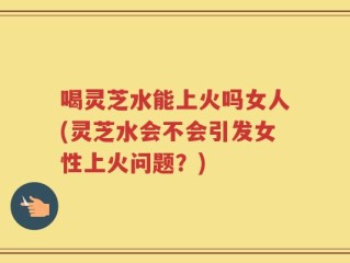 喝灵芝水能上火吗女人(灵芝水会不会引发女性上火问题？)