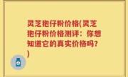 灵芝狍仔粉价格(灵芝狍仔粉价格测评：你想知道它的真实价格吗？)