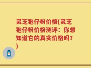 灵芝狍仔粉价格(灵芝狍仔粉价格测评：你想知道它的真实价格吗？)