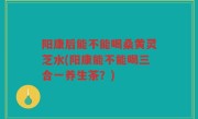 阳康后能不能喝桑黄灵芝水(阳康能不能喝三合一养生茶？)