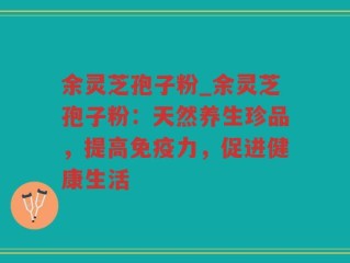 余灵芝孢子粉_余灵芝孢子粉：天然养生珍品，提高免疫力，促进健康生活