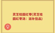 灵芝桂圆红枣(灵芝桂圆红枣汤：滋补佳品)