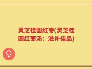 灵芝桂圆红枣(灵芝桂圆红枣汤：滋补佳品)