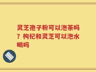 灵芝孢子粉可以泡茶吗？枸杞和灵芝可以泡水喝吗