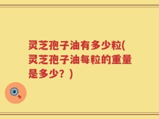 灵芝孢子油有多少粒(灵芝孢子油每粒的重量是多少？)