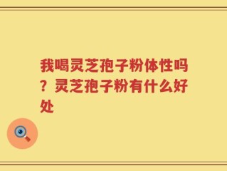 我喝灵芝孢子粉体性吗？灵芝孢子粉有什么好处