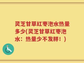 灵芝甘草红枣泡水热量多少(灵芝甘草红枣泡水：热量少不发胖！)