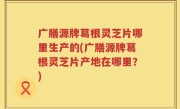 广膳源牌葛根灵芝片哪里生产的(广膳源牌葛根灵芝片产地在哪里？)