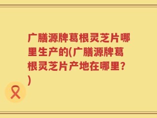 广膳源牌葛根灵芝片哪里生产的(广膳源牌葛根灵芝片产地在哪里？)